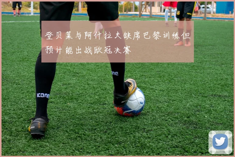 登贝莱与阿什拉夫缺席巴黎训练但预计能出战欧冠决赛