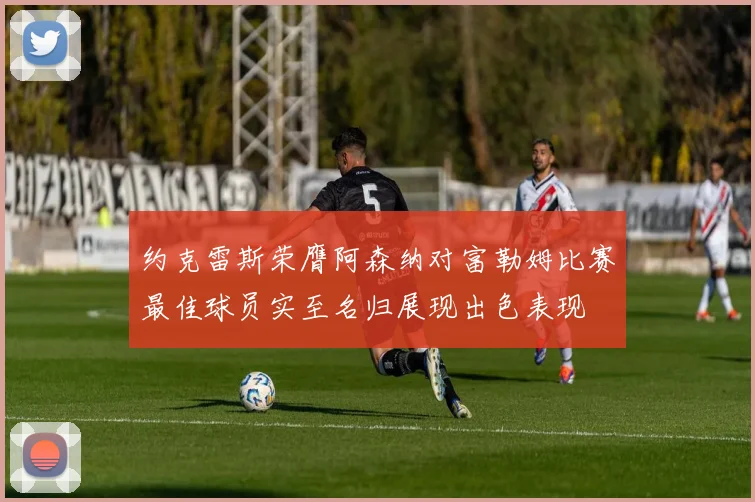 约克雷斯荣膺阿森纳对富勒姆比赛最佳球员实至名归展现出色表现