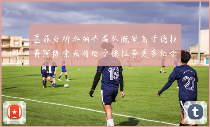 墨菲分析加纳乔离队概率高于德拉普阿隆索或将给予德拉普更多机会