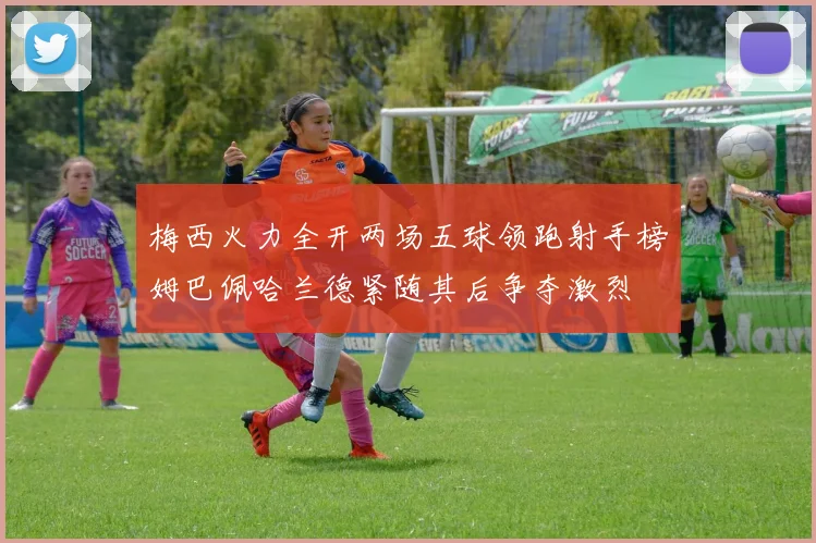 梅西火力全开两场五球领跑射手榜姆巴佩哈兰德紧随其后争夺激烈