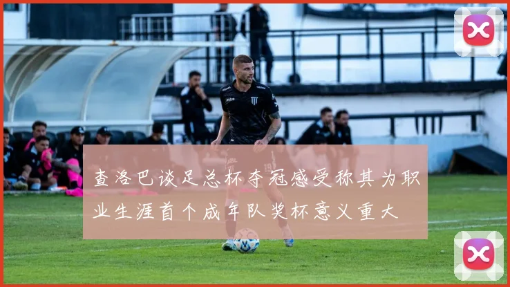 查洛巴谈足总杯夺冠感受称其为职业生涯首个成年队奖杯意义重大