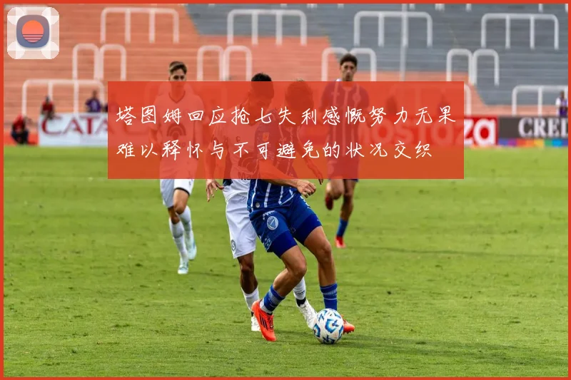 塔图姆回应抢七失利感慨努力无果难以释怀与不可避免的状况交织