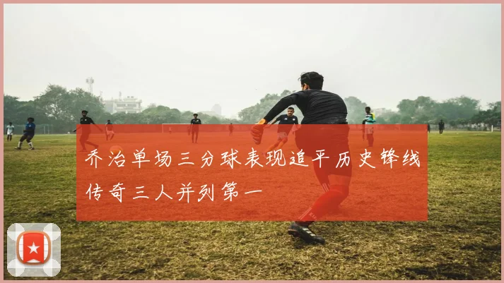 乔治单场三分球表现追平历史锋线传奇三人并列第一