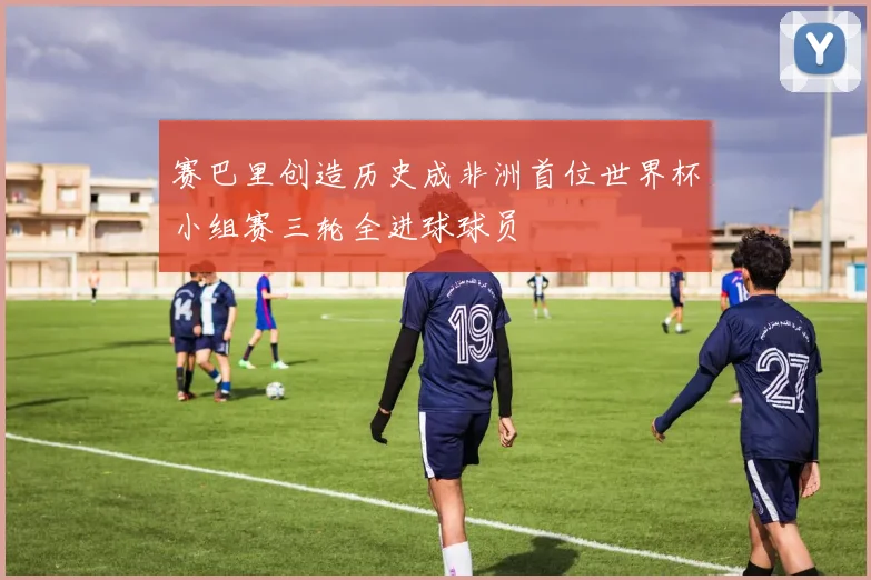 赛巴里创造历史成非洲首位世界杯小组赛三轮全进球球员