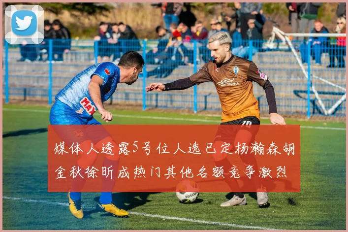 媒体人透露5号位人选已定杨瀚森胡金秋徐昕成热门其他名额竞争激烈