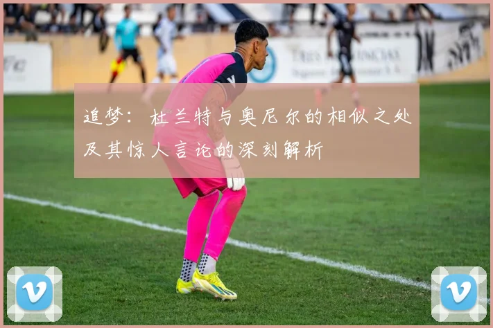 追梦：杜兰特与奥尼尔的相似之处及其惊人言论的深刻解析