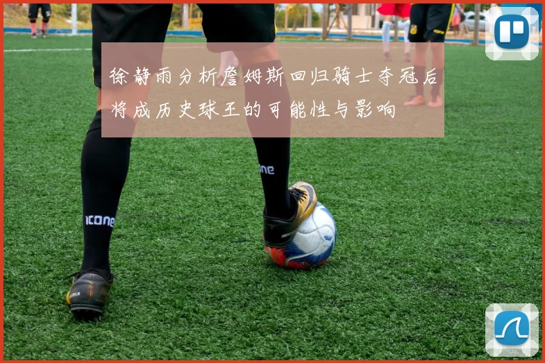 徐静雨分析詹姆斯回归骑士夺冠后将成历史球王的可能性与影响